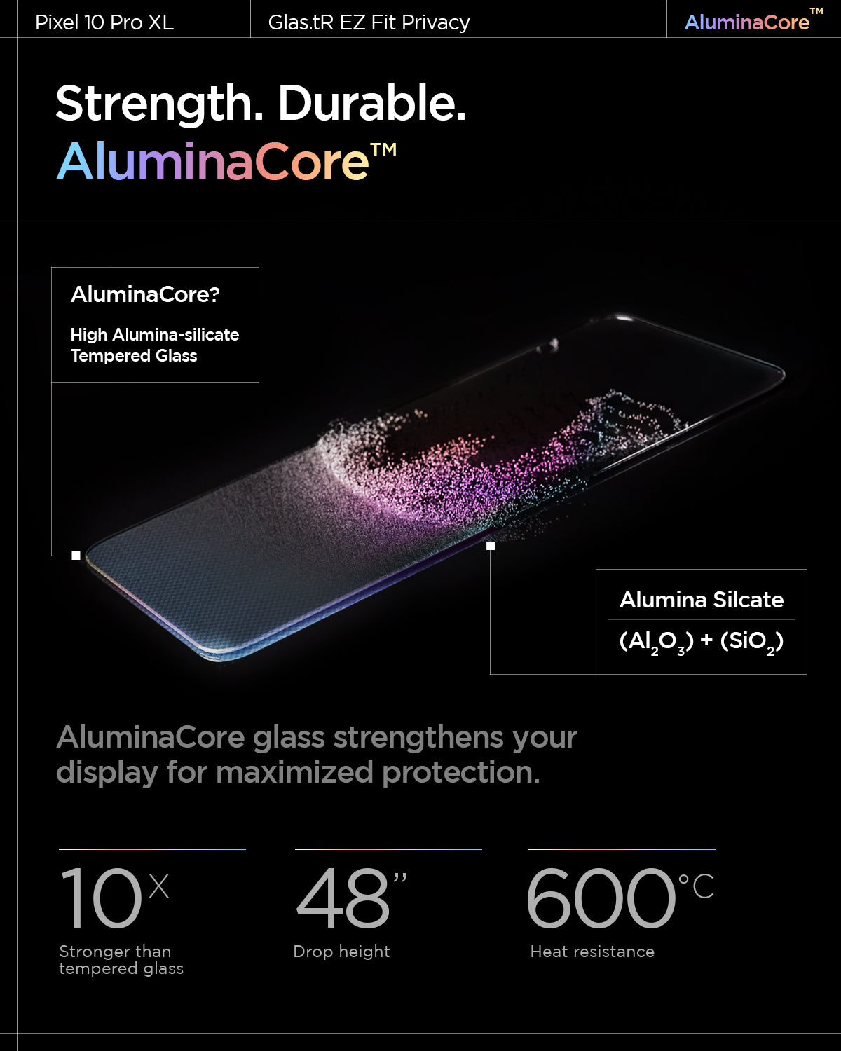 AGL09313 - Pixel 10 Pro XL GLAS.tR EZ Fit Privacy Screen Protector Strength. Durable. AluminaCore. 10x stronger than tempered glass, 600 degrees Celsius heat resistance, 48" drop height.