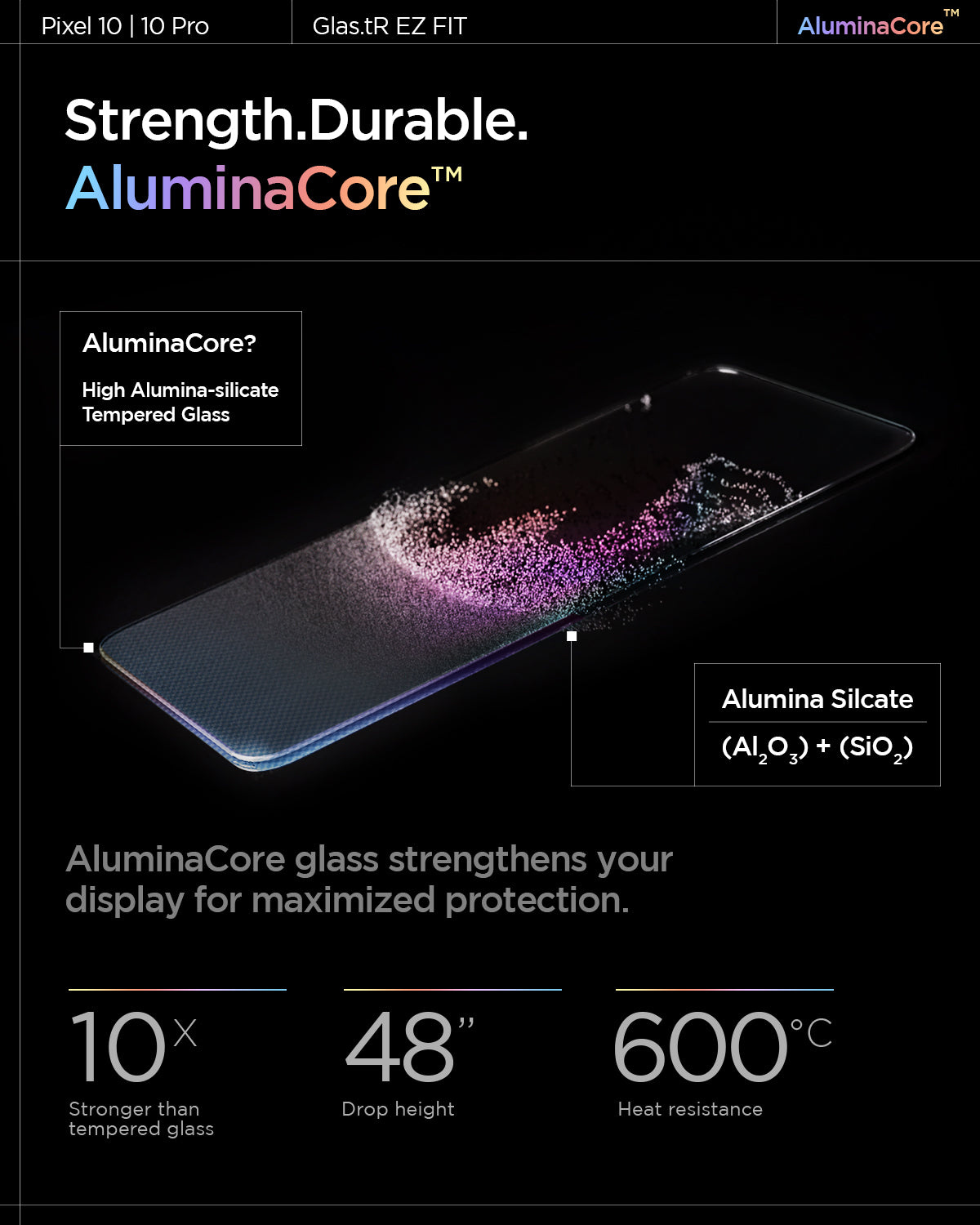 AGL08442 - Pixel 10 / Pixel 10 Pro GLAS.tR EZ Fit Screen Protector showing the strength, durable AluminaCore. AluminaCore glass strengthens your display for maximized protection. 10x stronger than tempered glass, 48" drop height and 600 degree celsius heat resistance